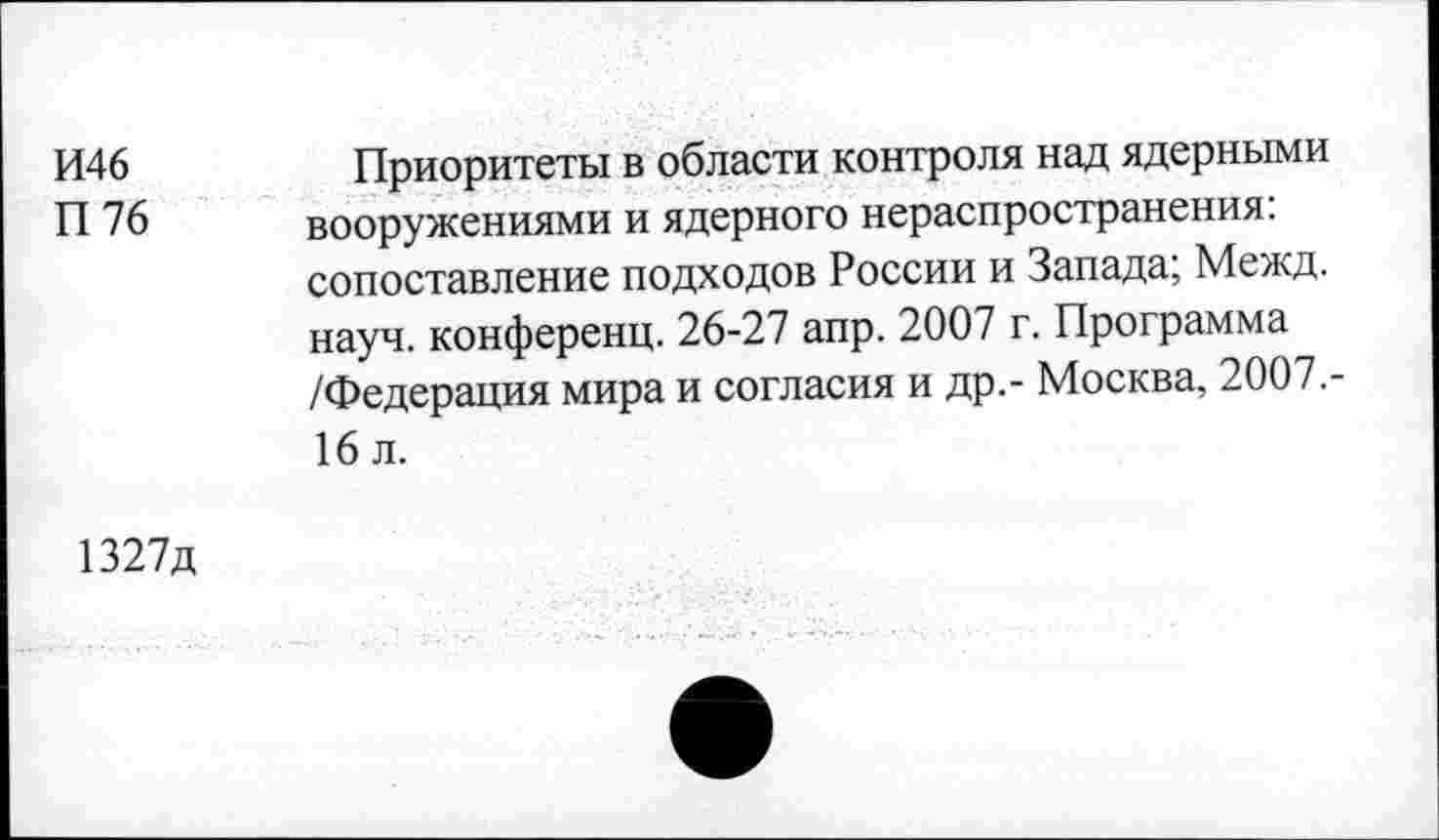 ﻿И46
П 76
Приоритеты в области контроля над ядерными вооружениями и ядерного нераспространения: сопоставление подходов России и Запада; Межд. науч, конференц. 26-27 апр. 2007 г. Программа /Федерация мира и согласия и др.- Москва, 2007.-16 л.
1327д